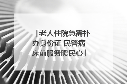 老人住院急需补办身份证 民警病床前服务暖民心