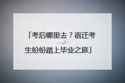 考后哪里去？宿迁考生纷纷踏上毕业之旅