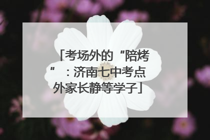 考场外的“陪烤”：济南七中考点外家长静等学子