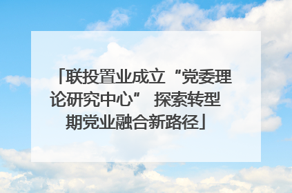 联投置业成立“党委理论研究中心” 探索转型期党业融合新路径