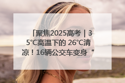 聚焦2025高考｜35℃高温下的 26℃清凉！16辆公交车变身“助考驿站”为高考护航