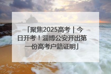 聚焦2025高考｜今日开考！淄博公安开出第一份高考户籍证明