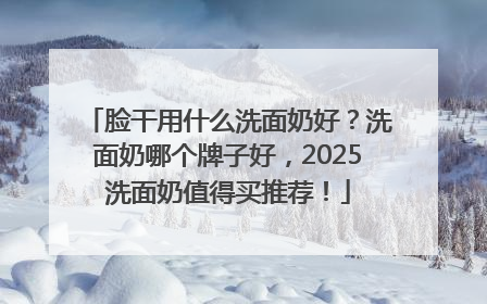 脸干用什么洗面奶好？洗面奶哪个牌子好，2025洗面奶值得买推荐！