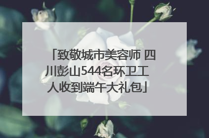 致敬城市美容师 四川彭山544名环卫工人收到端午大礼包