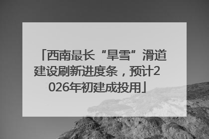 西南最长“旱雪”滑道建设刷新进度条，预计2026年初建成投用