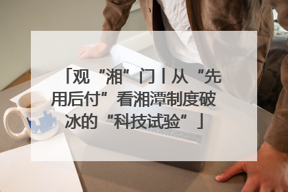 观“湘”门丨从“先用后付”看湘潭制度破冰的“科技试验”