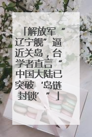 解放军“辽宁舰”逼近关岛，台学者直言“中国大陆已突破‘岛链封锁’”