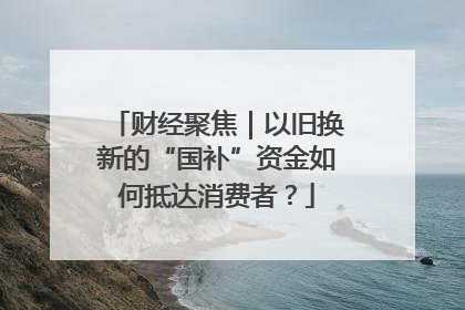 财经聚焦｜以旧换新的“国补”资金如何抵达消费者？
