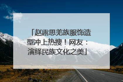 赵露思羌族服饰造型冲上热搜！网友：演绎民族文化之美