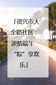 资兴市大全路社区：浓情端午 “粽”享欢乐