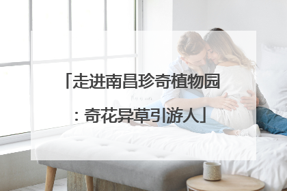 走进南昌珍奇植物园：奇花异草引游人