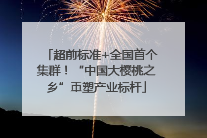 超前标准+全国首个集群！“中国大樱桃之乡”重塑产业标杆