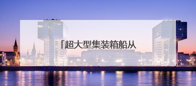 超大型集装箱船从长江下游出江试航
