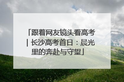跟着网友镜头看高考｜长沙高考首日：晨光里的奔赴与守望