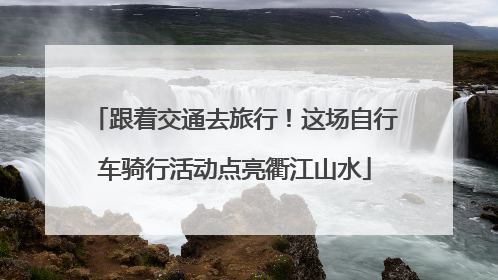 跟着交通去旅行！这场自行车骑行活动点亮衢江山水