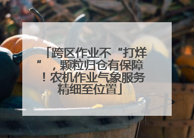 跨区作业不“打烊”，颗粒归仓有保障！农机作业气象服务精细至位置