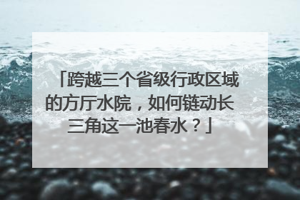 跨越三个省级行政区域的方厅水院，如何链动长三角这一池春水？