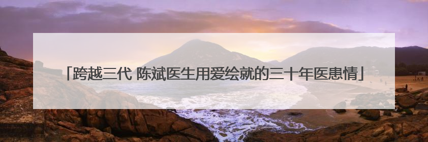 跨越三代 陈斌医生用爱绘就的三十年医患情