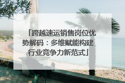 跨越速运销售岗位优势解码：多维赋能构建行业竞争力新范式