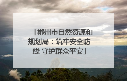 郴州市自然资源和规划局：筑牢安全防线 守护群众平安