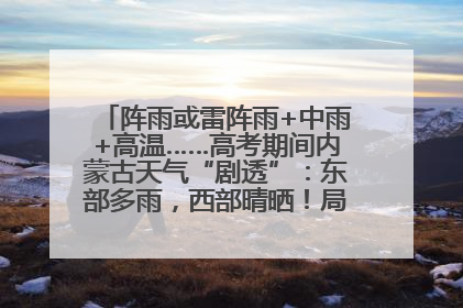 阵雨或雷阵雨+中雨+高温……高考期间内蒙古天气“剧透”：东部多雨，西部晴晒！局地有短时强降水