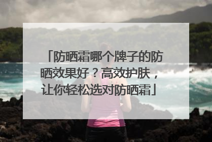 防晒霜哪个牌子的防晒效果好？高效护肤，让你轻松选对防晒霜