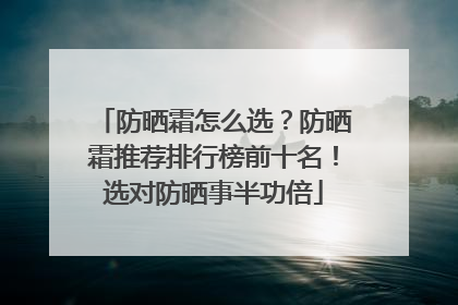 防晒霜怎么选？防晒霜推荐排行榜前十名！选对防晒事半功倍