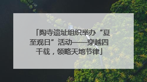 陶寺遗址组织举办“夏至观日”活动——穿越四千载，领略天地节律