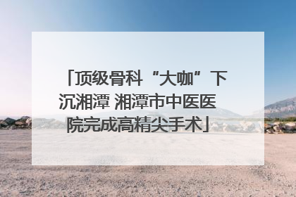 顶级骨科“大咖”下沉湘潭 湘潭市中医医院完成高精尖手术