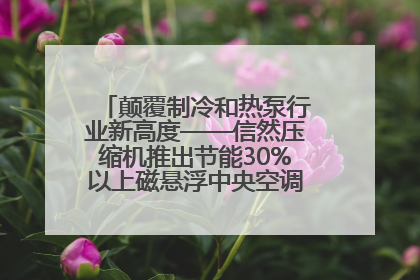 颠覆制冷和热泵行业新高度——信然压缩机推出节能30%以上磁悬浮中央空调和磁悬浮热泵