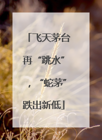 飞天茅台再“跳水”，“蛇茅”跌出新低