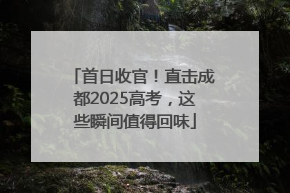 首日收官！直击成都2025高考，这些瞬间值得回味