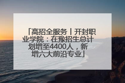 高招全服务丨开封职业学院：在豫招生总计划增至4400人，新增六大前沿专业