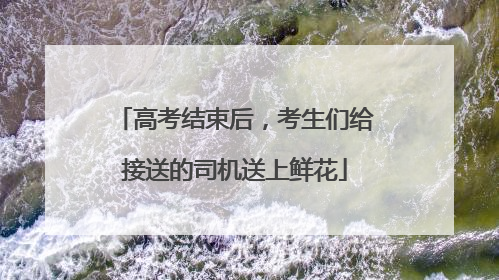 高考结束后，考生们给接送的司机送上鲜花