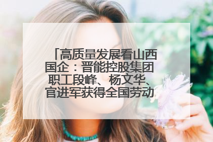 高质量发展看山西国企：晋能控股集团职工段峰、杨文华、官进军获得全国劳动模范荣誉称号