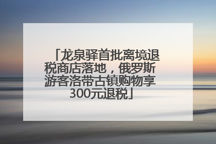 龙泉驿首批离境退税商店落地，俄罗斯游客洛带古镇购物享300元退税