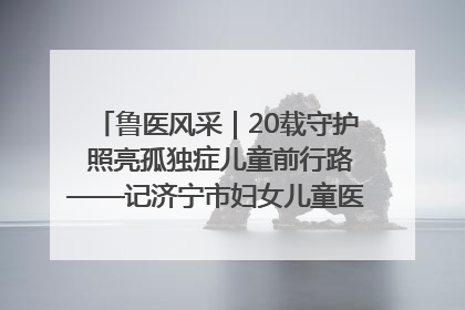 鲁医风采｜20载守护 照亮孤独症儿童前行路——记济宁市妇女儿童医院儿童康复中心主任、副主任技师赵淑珍