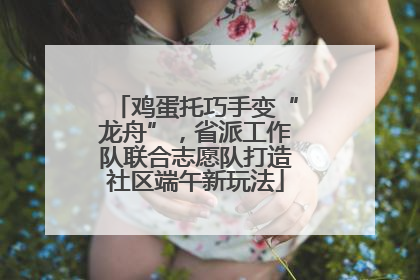 鸡蛋托巧手变“龙舟”，省派工作队联合志愿队打造社区端午新玩法