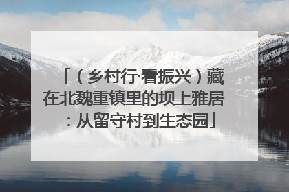 （乡村行·看振兴）藏在北魏重镇里的坝上雅居：从留守村到生态园