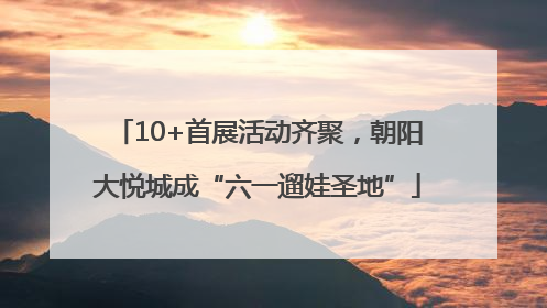 10+首展活动齐聚，朝阳大悦城成“六一遛娃圣地”