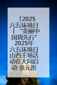 2025六五环境日丨“美丽中国我先行”2025年六五环境日山西主场活动在大同启动 多元形式绘就生态画卷
