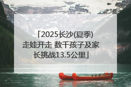 2025长沙(夏季)走娃开走 数千孩子及家长挑战13.5公里