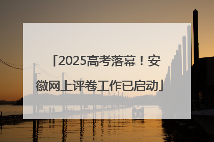 2025高考落幕！安徽网上评卷工作已启动