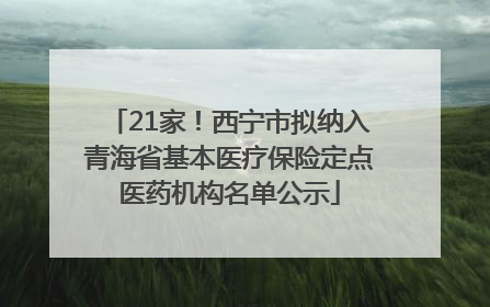21家！西宁市拟纳入青海省基本医疗保险定点医药机构名单公示