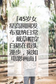 45岁女星高圆圆发布戛纳日常，戴草帽穿白裙在街头漫步，宛如电影画面