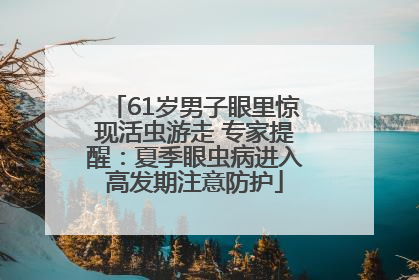 61岁男子眼里惊现活虫游走 专家提醒：夏季眼虫病进入高发期注意防护