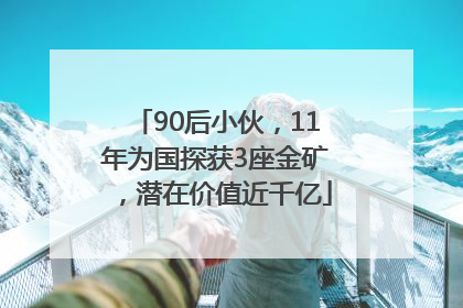 90后小伙，11年为国探获3座金矿，潜在价值近千亿